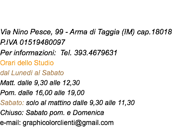  Via Nino Pesce, 99 - Arma di Taggia (IM) cap.18018 P.IVA 01519480097 Per informazioni: Tel. 393.4679631 Orari dello Studio dal Lunedì al Sabato Matt. dalle 9,30 alle 12,30 Pom. dalle 16,00 alle 19,00 Sabato: solo al mattino dalle 9,30 alle 11,30 Chiuso: Sabato pom. e Domenica e-mail: graphicolorclienti@gmail.com 
